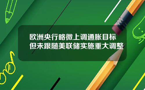 欧洲央行略微上调通胀目标但未跟随美联储实施重大调整