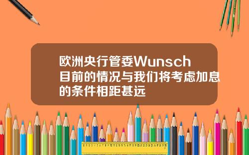 欧洲央行管委Wunsch目前的情况与我们将考虑加息的条件相距甚远