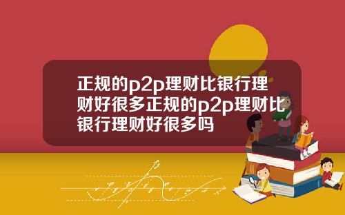 正规的p2p理财比银行理财好很多正规的p2p理财比银行理财好很多吗