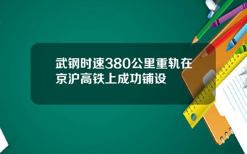 武钢时速380公里重轨在京沪高铁上成功铺设