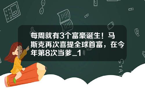 每周就有3个富豪诞生！马斯克再次喜提全球首富，在今年第8次当爹_1
