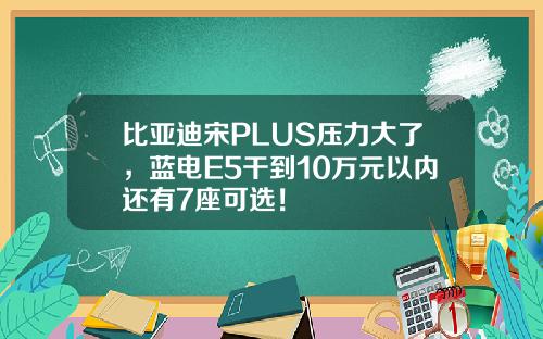 比亚迪宋PLUS压力大了，蓝电E5干到10万元以内还有7座可选！