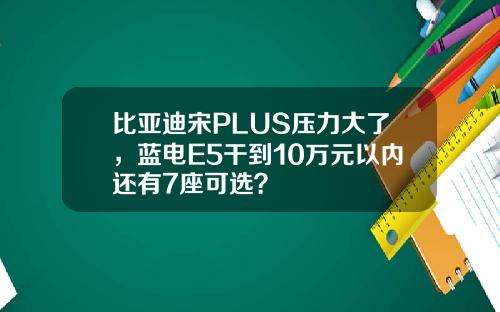 比亚迪宋PLUS压力大了，蓝电E5干到10万元以内还有7座可选？