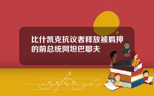 比什凯克抗议者释放被羁押的前总统阿坦巴耶夫