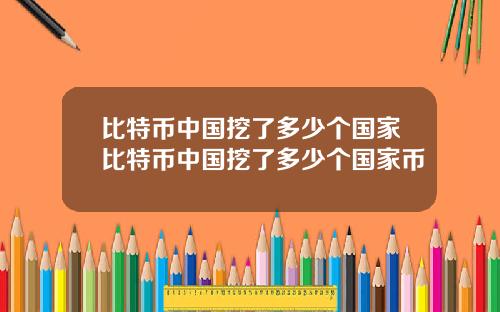 比特币中国挖了多少个国家比特币中国挖了多少个国家币