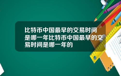 比特币中国最早的交易时间是哪一年比特币中国最早的交易时间是哪一年的