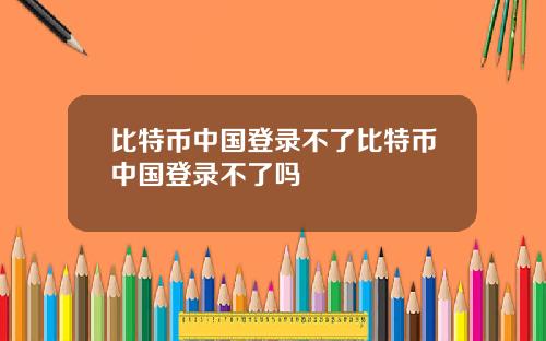 比特币中国登录不了比特币中国登录不了吗