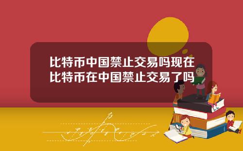 比特币中国禁止交易吗现在比特币在中国禁止交易了吗