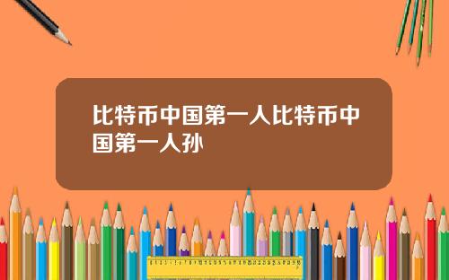 比特币中国第一人比特币中国第一人孙
