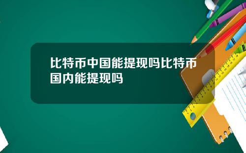 比特币中国能提现吗比特币国内能提现吗