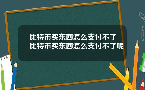 比特币买东西怎么支付不了比特币买东西怎么支付不了呢