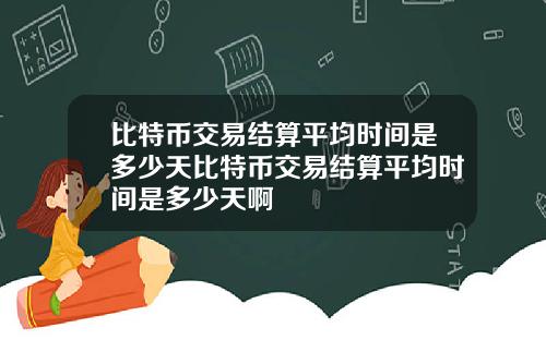 比特币交易结算平均时间是多少天比特币交易结算平均时间是多少天啊