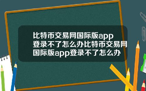 比特币交易网国际版app登录不了怎么办比特币交易网国际版app登录不了怎么办呀