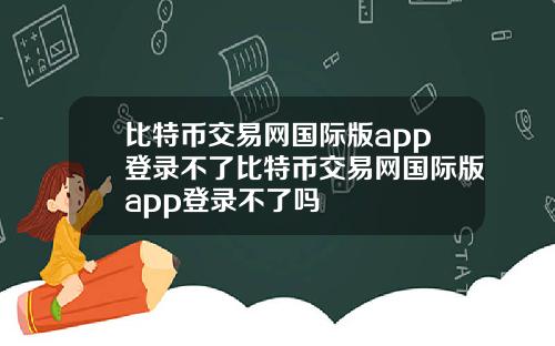 比特币交易网国际版app登录不了比特币交易网国际版app登录不了吗
