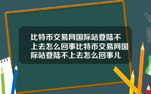 比特币交易网国际站登陆不上去怎么回事比特币交易网国际站登陆不上去怎么回事儿