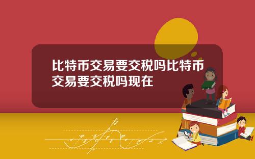 比特币交易要交税吗比特币交易要交税吗现在