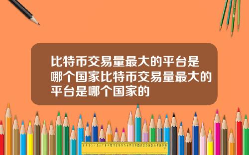 比特币交易量最大的平台是哪个国家比特币交易量最大的平台是哪个国家的