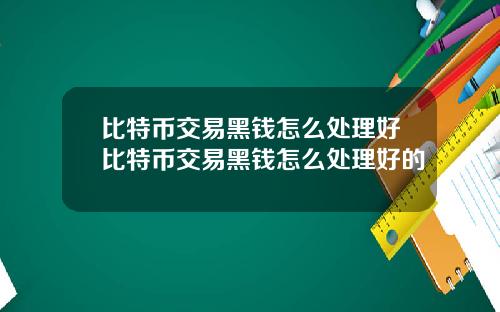 比特币交易黑钱怎么处理好比特币交易黑钱怎么处理好的