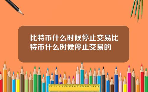 比特币什么时候停止交易比特币什么时候停止交易的