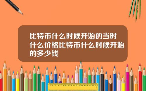 比特币什么时候开始的当时什么价格比特币什么时候开始的多少钱