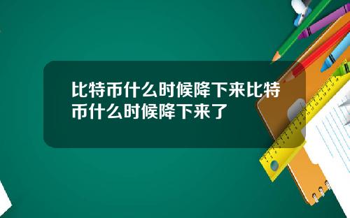 比特币什么时候降下来比特币什么时候降下来了