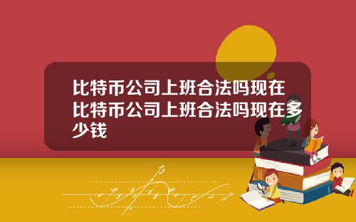 比特币公司上班合法吗现在比特币公司上班合法吗现在多少钱
