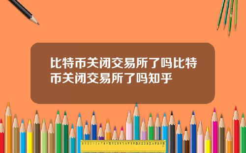 比特币关闭交易所了吗比特币关闭交易所了吗知乎