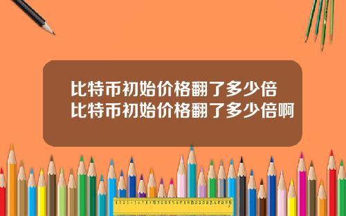 比特币初始价格翻了多少倍比特币初始价格翻了多少倍啊