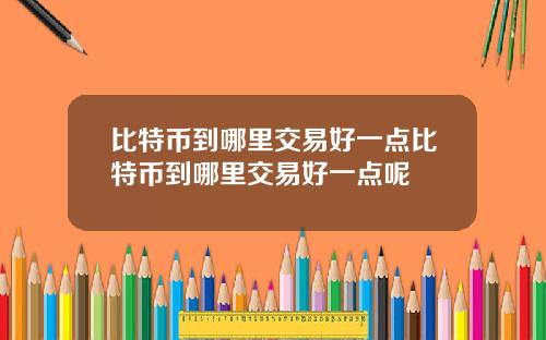比特币到哪里交易好一点比特币到哪里交易好一点呢