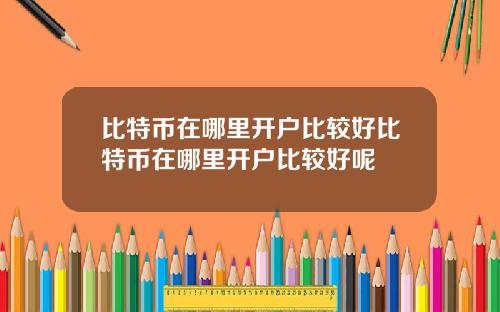 比特币在哪里开户比较好比特币在哪里开户比较好呢