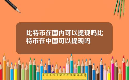 比特币在国内可以提现吗比特币在中国可以提现吗