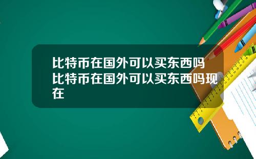 比特币在国外可以买东西吗比特币在国外可以买东西吗现在