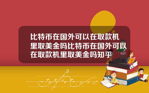 比特币在国外可以在取款机里取美金吗比特币在国外可以在取款机里取美金吗知乎