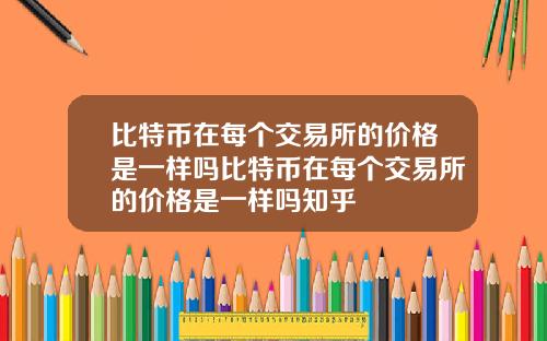 比特币在每个交易所的价格是一样吗比特币在每个交易所的价格是一样吗知乎