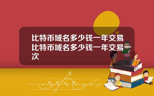比特币域名多少钱一年交易比特币域名多少钱一年交易一次