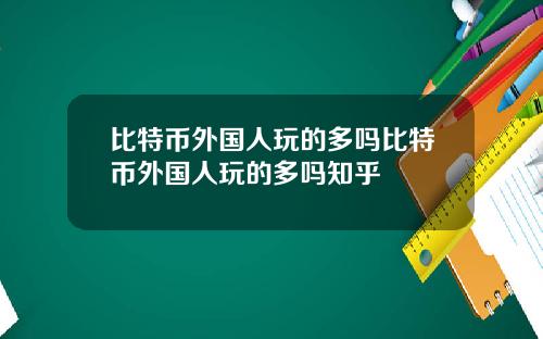 比特币外国人玩的多吗比特币外国人玩的多吗知乎