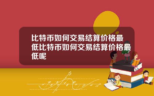 比特币如何交易结算价格最低比特币如何交易结算价格最低呢