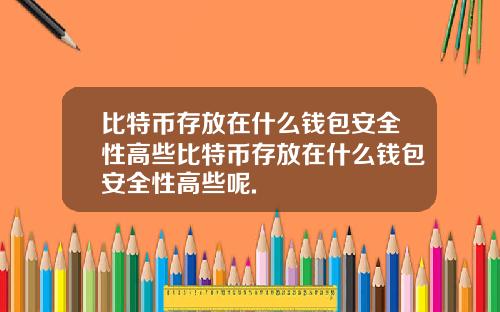 比特币存放在什么钱包安全性高些比特币存放在什么钱包安全性高些呢.