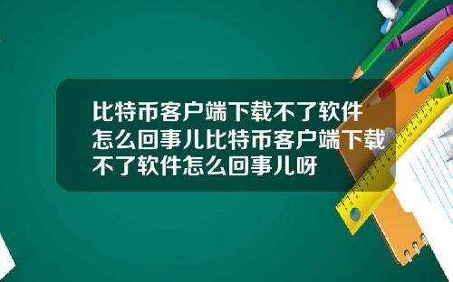 比特币客户端下载不了软件怎么回事儿比特币客户端下载不了软件怎么回事儿呀