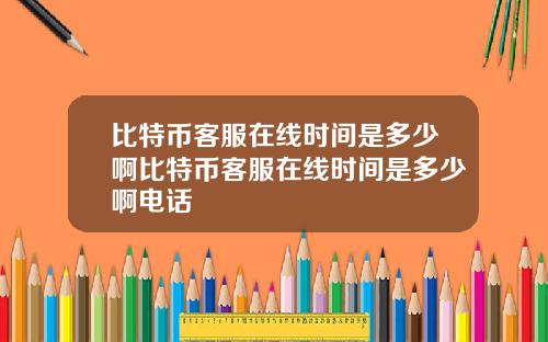 比特币客服在线时间是多少啊比特币客服在线时间是多少啊电话