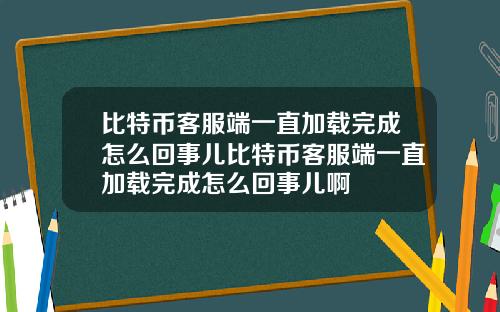 比特币客服端一直加载完成怎么回事儿比特币客服端一直加载完成怎么回事儿啊