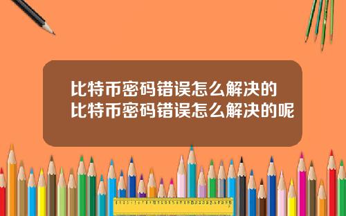 比特币密码错误怎么解决的比特币密码错误怎么解决的呢