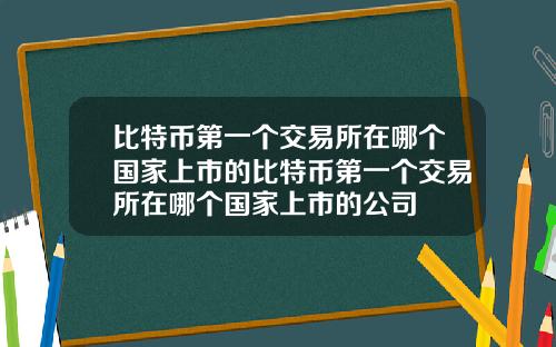 比特币第一个交易所在哪个国家上市的比特币第一个交易所在哪个国家上市的公司
