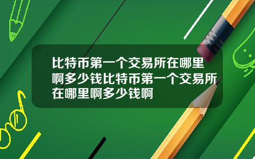 比特币第一个交易所在哪里啊多少钱比特币第一个交易所在哪里啊多少钱啊