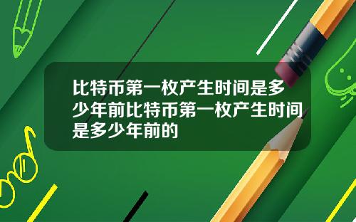 比特币第一枚产生时间是多少年前比特币第一枚产生时间是多少年前的