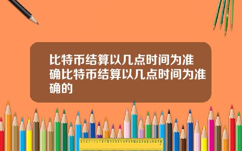 比特币结算以几点时间为准确比特币结算以几点时间为准确的