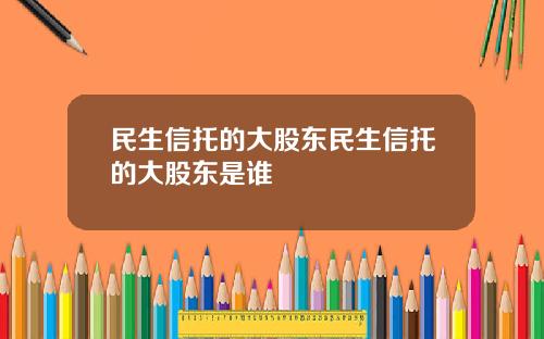 民生信托的大股东民生信托的大股东是谁