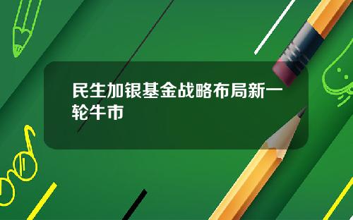 民生加银基金战略布局新一轮牛市