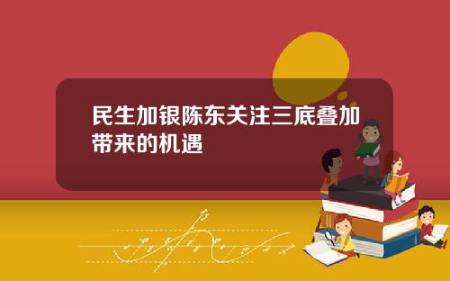 民生加银陈东关注三底叠加带来的机遇