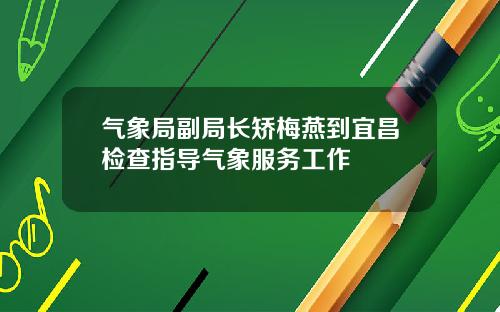 气象局副局长矫梅燕到宜昌检查指导气象服务工作